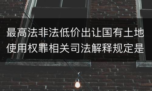 最高法非法低价出让国有土地使用权罪相关司法解释规定是什么