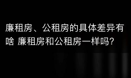 廉租房、公租房的具体差异有啥 廉租房和公租房一样吗?