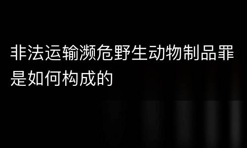非法运输濒危野生动物制品罪是如何构成的