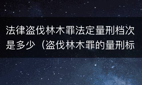 法律盗伐林木罪法定量刑档次是多少（盗伐林木罪的量刑标准）