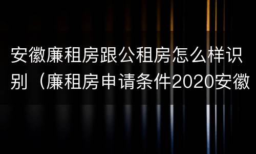 安徽廉租房跟公租房怎么样识别（廉租房申请条件2020安徽）
