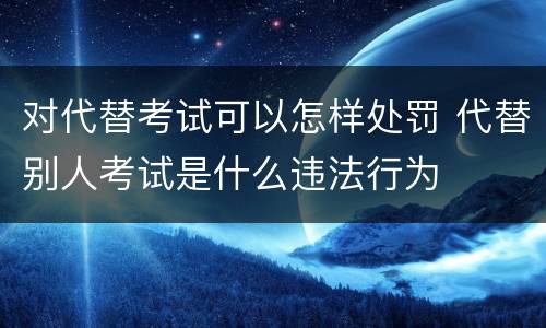 对代替考试可以怎样处罚 代替别人考试是什么违法行为