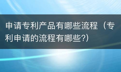 申请专利产品有哪些流程（专利申请的流程有哪些?）
