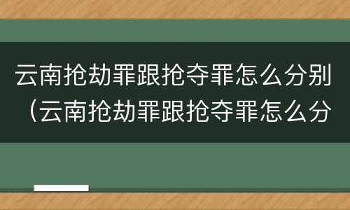 云南抢劫罪跟抢夺罪怎么分别（云南抢劫罪跟抢夺罪怎么分别判刑）