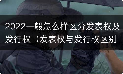 2022一般怎么样区分发表权及发行权（发表权与发行权区别）