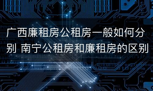 广西廉租房公租房一般如何分别 南宁公租房和廉租房的区别