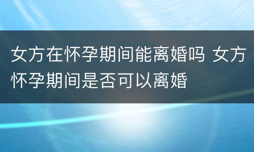 女方在怀孕期间能离婚吗 女方怀孕期间是否可以离婚