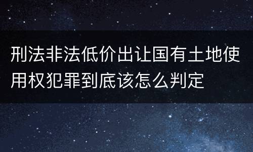 刑法非法低价出让国有土地使用权犯罪到底该怎么判定