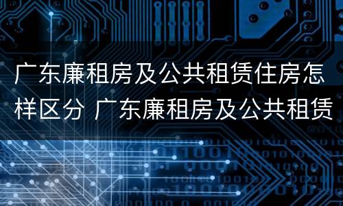 广东廉租房及公共租赁住房怎样区分 广东廉租房及公共租赁住房怎样区分等级