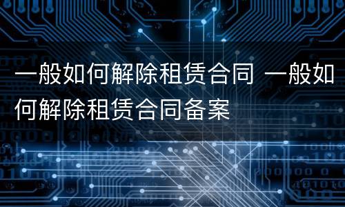 一般如何解除租赁合同 一般如何解除租赁合同备案