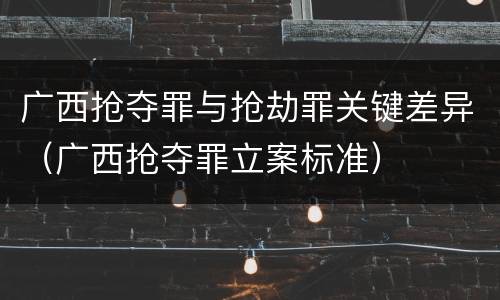 广西抢夺罪与抢劫罪关键差异（广西抢夺罪立案标准）