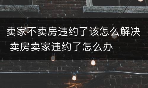 卖家不卖房违约了该怎么解决 卖房卖家违约了怎么办