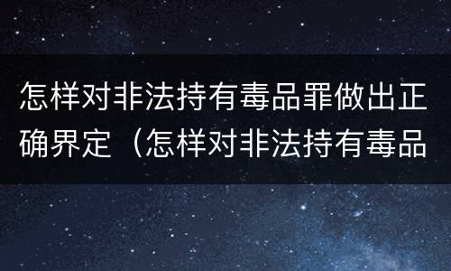 怎样对非法持有毒品罪做出正确界定（怎样对非法持有毒品罪做出正确界定）