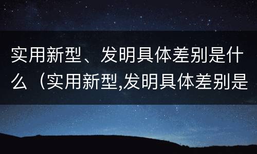 实用新型、发明具体差别是什么（实用新型,发明具体差别是什么）