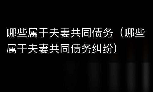 哪些属于夫妻共同债务（哪些属于夫妻共同债务纠纷）