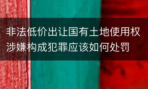 非法低价出让国有土地使用权涉嫌构成犯罪应该如何处罚