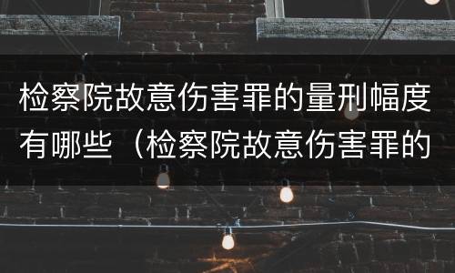检察院故意伤害罪的量刑幅度有哪些（检察院故意伤害罪的量刑幅度有哪些情形）