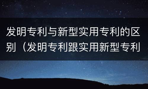 发明专利与新型实用专利的区别（发明专利跟实用新型专利的区别）