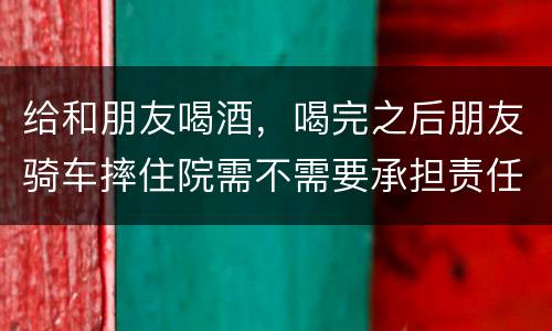 给和朋友喝酒，喝完之后朋友骑车摔住院需不需要承担责任