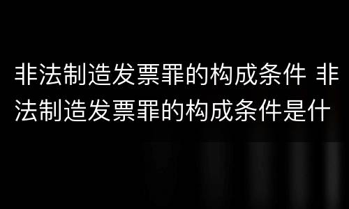 非法制造发票罪的构成条件 非法制造发票罪的构成条件是什么