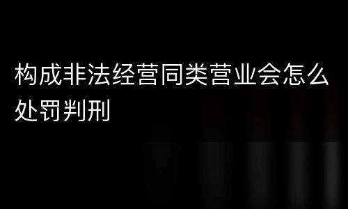 构成非法经营同类营业会怎么处罚判刑