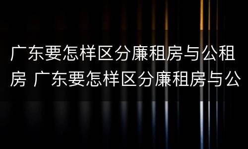 广东要怎样区分廉租房与公租房 广东要怎样区分廉租房与公租房呢