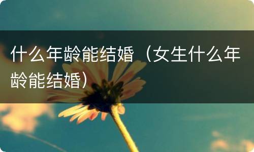 什么年龄能结婚（女生什么年龄能结婚）