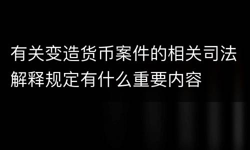 有关变造货币案件的相关司法解释规定有什么重要内容