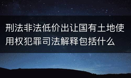 刑法非法低价出让国有土地使用权犯罪司法解释包括什么
