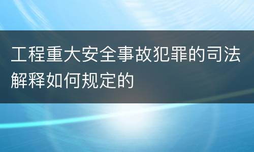 工程重大安全事故犯罪的司法解释如何规定的