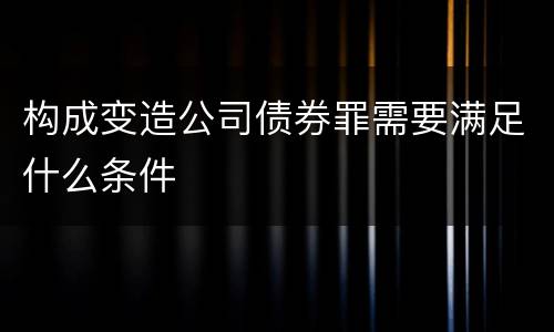构成变造公司债券罪需要满足什么条件