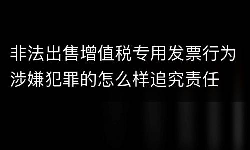 非法出售增值税专用发票行为涉嫌犯罪的怎么样追究责任