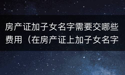 房产证加子女名字需要交哪些费用（在房产证上加子女名字需要交哪些费用）