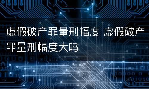 虚假破产罪量刑幅度 虚假破产罪量刑幅度大吗