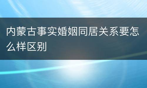 内蒙古事实婚姻同居关系要怎么样区别