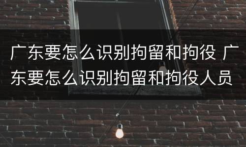 广东要怎么识别拘留和拘役 广东要怎么识别拘留和拘役人员