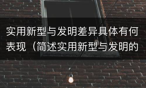 实用新型与发明差异具体有何表现（简述实用新型与发明的区别）