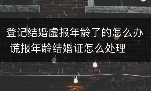 登记结婚虚报年龄了的怎么办 谎报年龄结婚证怎么处理