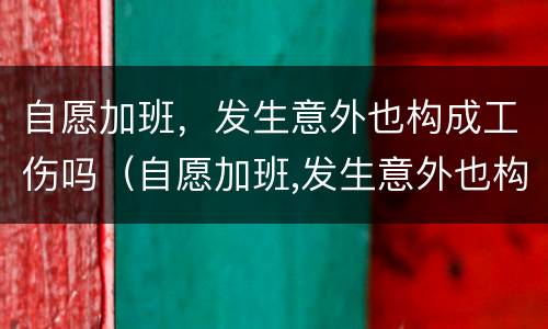 自愿加班，发生意外也构成工伤吗（自愿加班,发生意外也构成工伤吗）