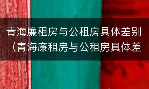 青海廉租房与公租房具体差别（青海廉租房与公租房具体差别是什么）