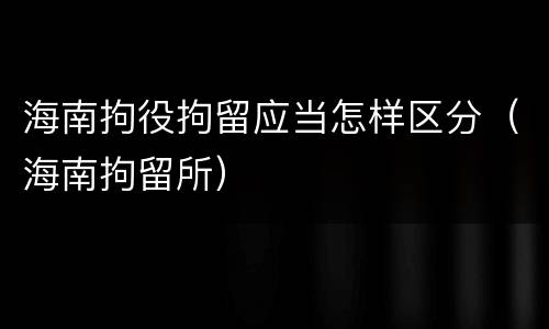 海南拘役拘留应当怎样区分（海南拘留所）