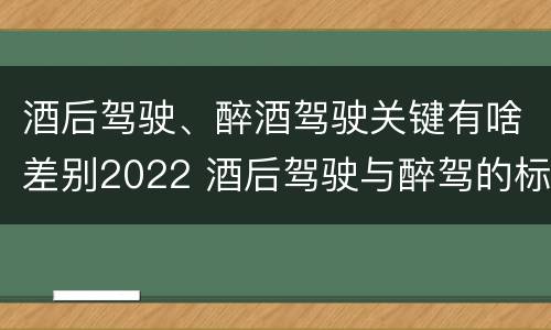 酒后驾驶、醉酒驾驶关键有啥差别2022 酒后驾驶与醉驾的标准