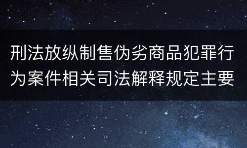 刑法放纵制售伪劣商品犯罪行为案件相关司法解释规定主要内容有哪些