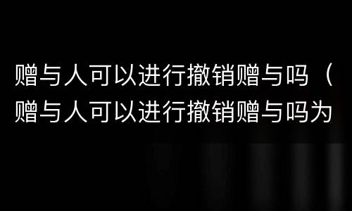 赠与人可以进行撤销赠与吗（赠与人可以进行撤销赠与吗为什么）