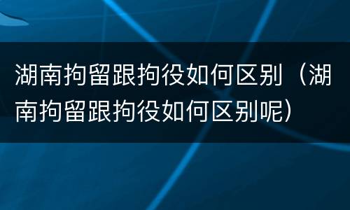 湖南拘留跟拘役如何区别（湖南拘留跟拘役如何区别呢）