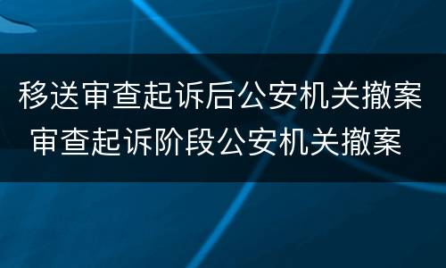 移送审查起诉后公安机关撤案 审查起诉阶段公安机关撤案