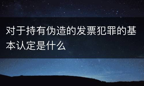 对于持有伪造的发票犯罪的基本认定是什么