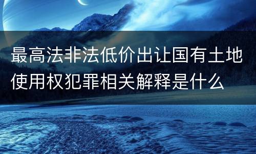 最高法非法低价出让国有土地使用权犯罪相关解释是什么