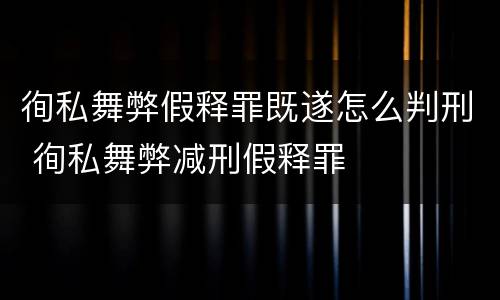 徇私舞弊假释罪既遂怎么判刑 徇私舞弊减刑假释罪