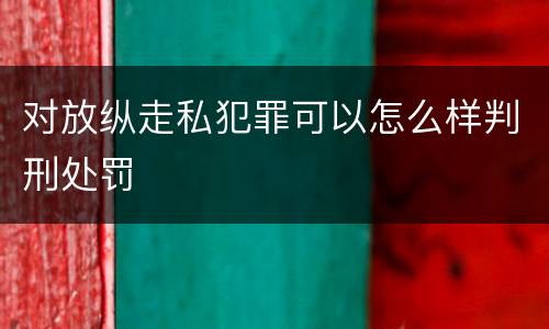 对放纵走私犯罪可以怎么样判刑处罚
